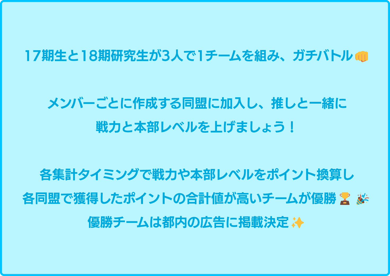 17期生と18期研究生が3人で1チームを組み、ガチバトル！メンバーごとに作成する同盟に加入し、推しと一緒に戦力と本部レベルを上げましょう！各集計タイミングで戦力や本部レベルをポイント換算し各同盟で獲得したポイントの合計値が高いチームが勝利！優勝チームは都内の広告に掲載決定！