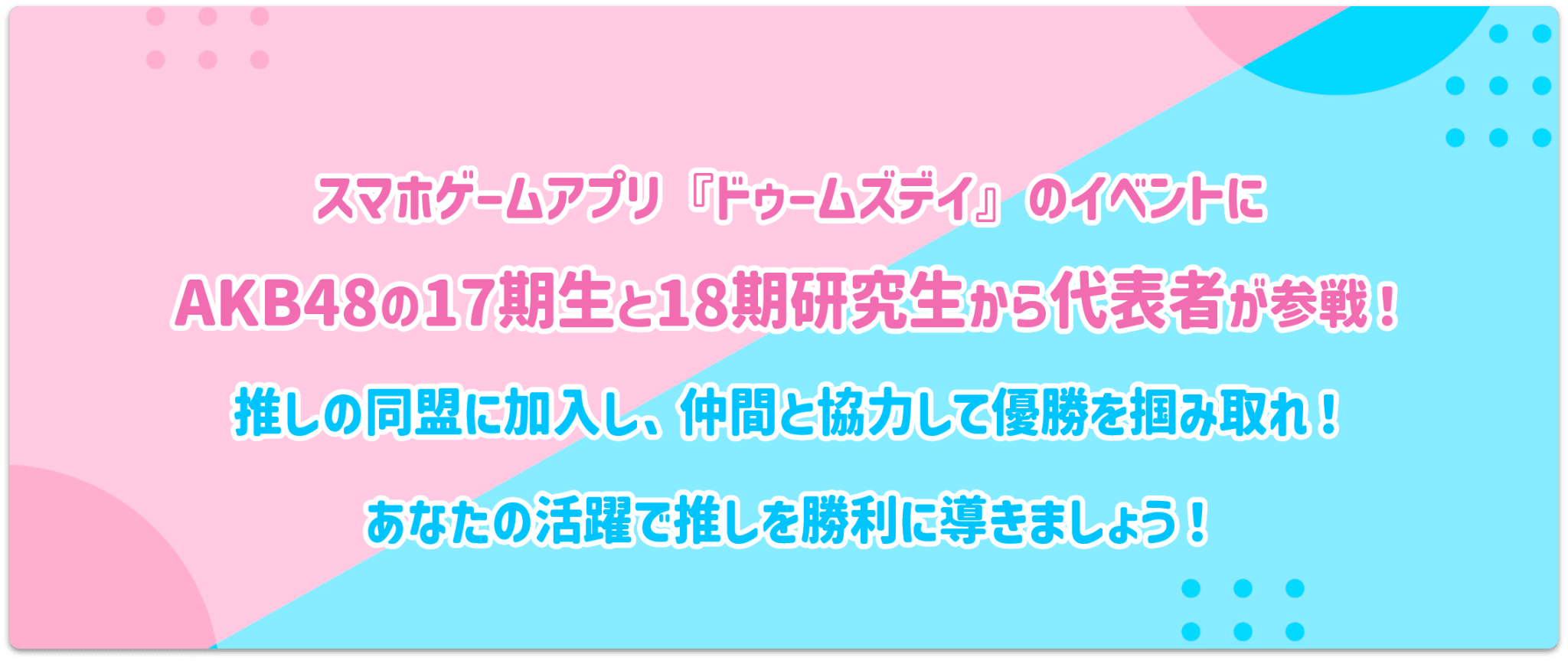 スマホゲームアプリ『ドゥームズデイ』のイベントにAKB48の17期生と18期研究生から代表者が参戦！推しの同盟に加入し、仲間と協力して勝利を掴み取れ！あなたの活躍で推しを優勝に導きましょう！