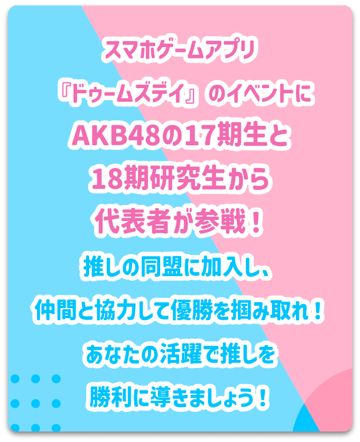 スマホゲームアプリ『ドゥームズデイ』のイベントにAKB48の17期生と18期研究生から代表者が参戦！推しの同盟に加入し、仲間と協力して勝利を掴み取れ！あなたの活躍で推しを優勝に導きましょう！